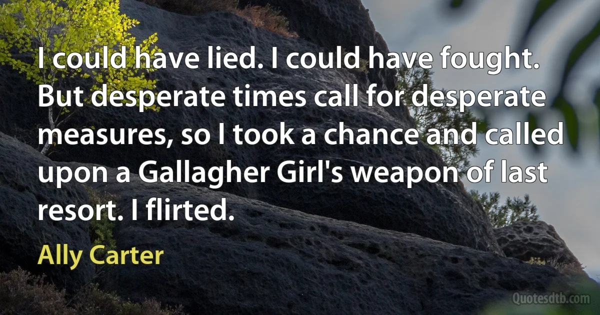 I could have lied. I could have fought. But desperate times call for desperate measures, so I took a chance and called upon a Gallagher Girl's weapon of last resort. I flirted. (Ally Carter)