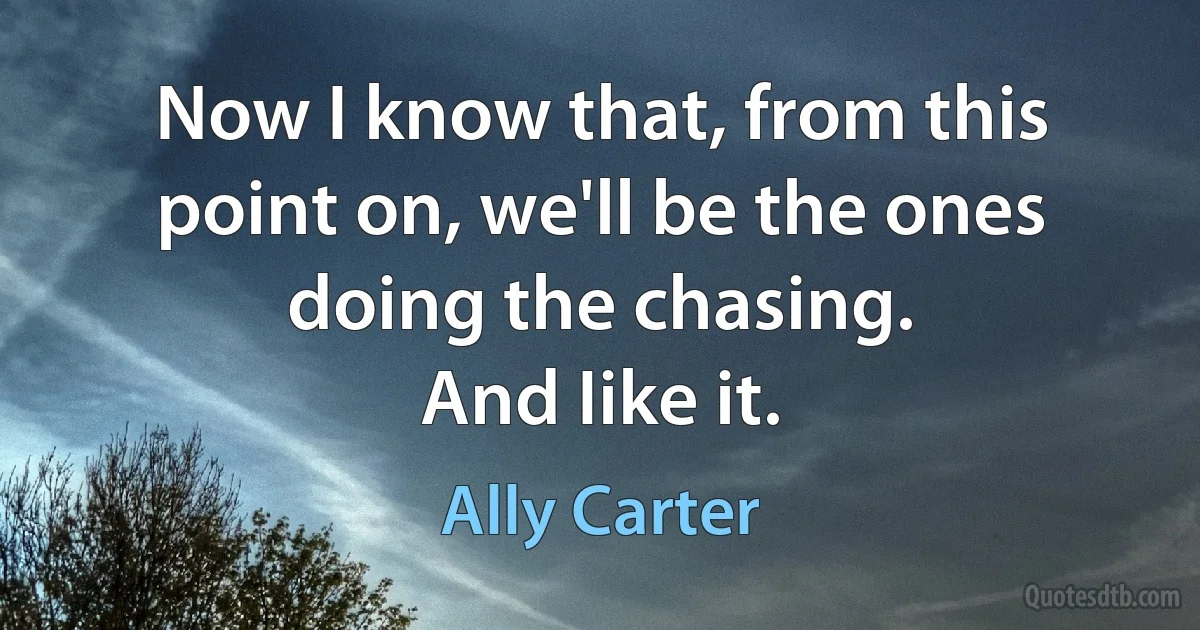 Now I know that, from this point on, we'll be the ones doing the chasing.
And Iike it. (Ally Carter)