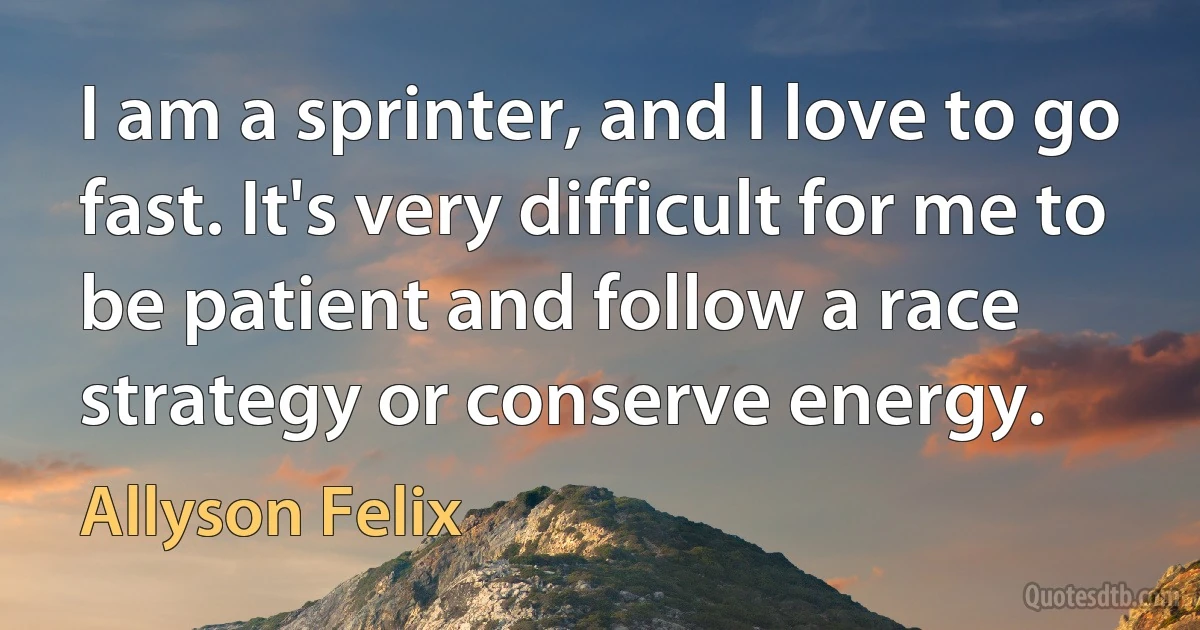 I am a sprinter, and I love to go fast. It's very difficult for me to be patient and follow a race strategy or conserve energy. (Allyson Felix)