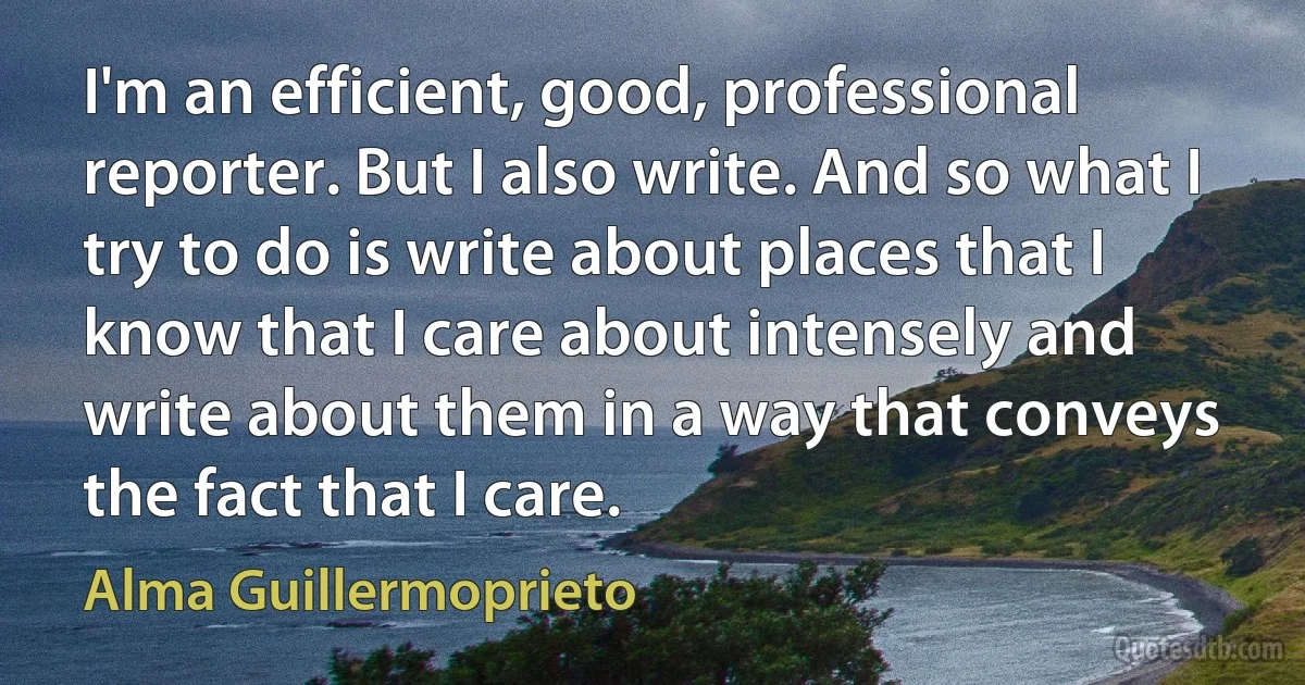 I'm an efficient, good, professional reporter. But I also write. And so what I try to do is write about places that I know that I care about intensely and write about them in a way that conveys the fact that I care. (Alma Guillermoprieto)