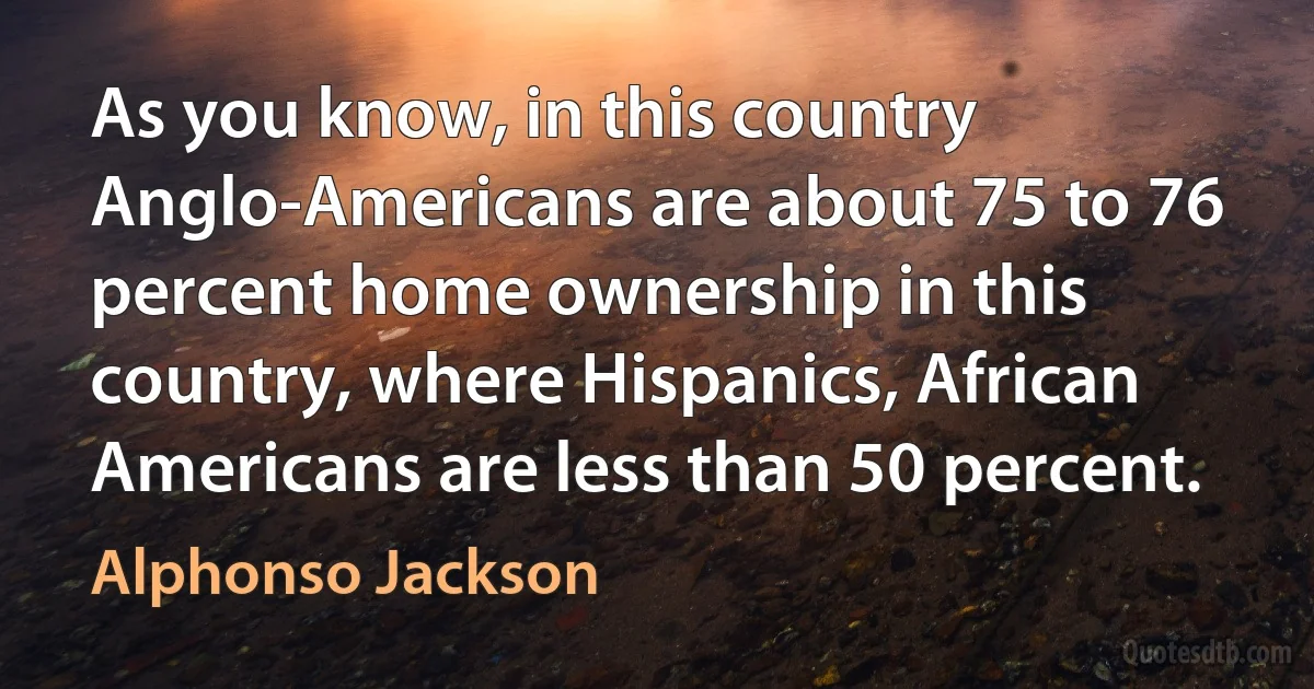 As you know, in this country Anglo-Americans are about 75 to 76 percent home ownership in this country, where Hispanics, African Americans are less than 50 percent. (Alphonso Jackson)