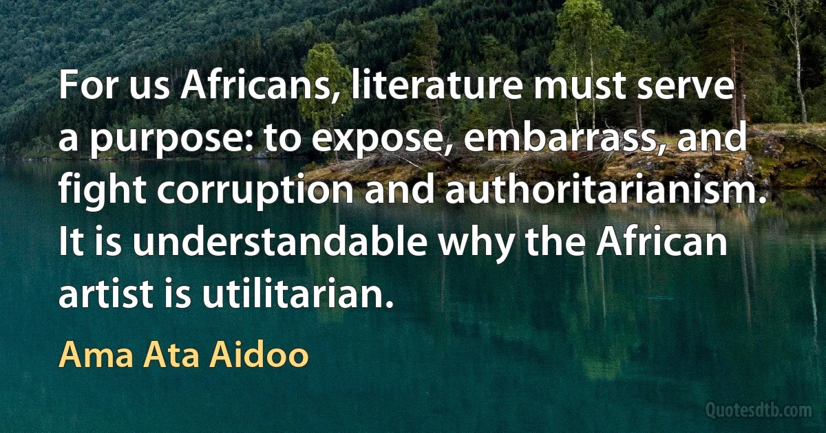 For us Africans, literature must serve a purpose: to expose, embarrass, and fight corruption and authoritarianism. It is understandable why the African artist is utilitarian. (Ama Ata Aidoo)