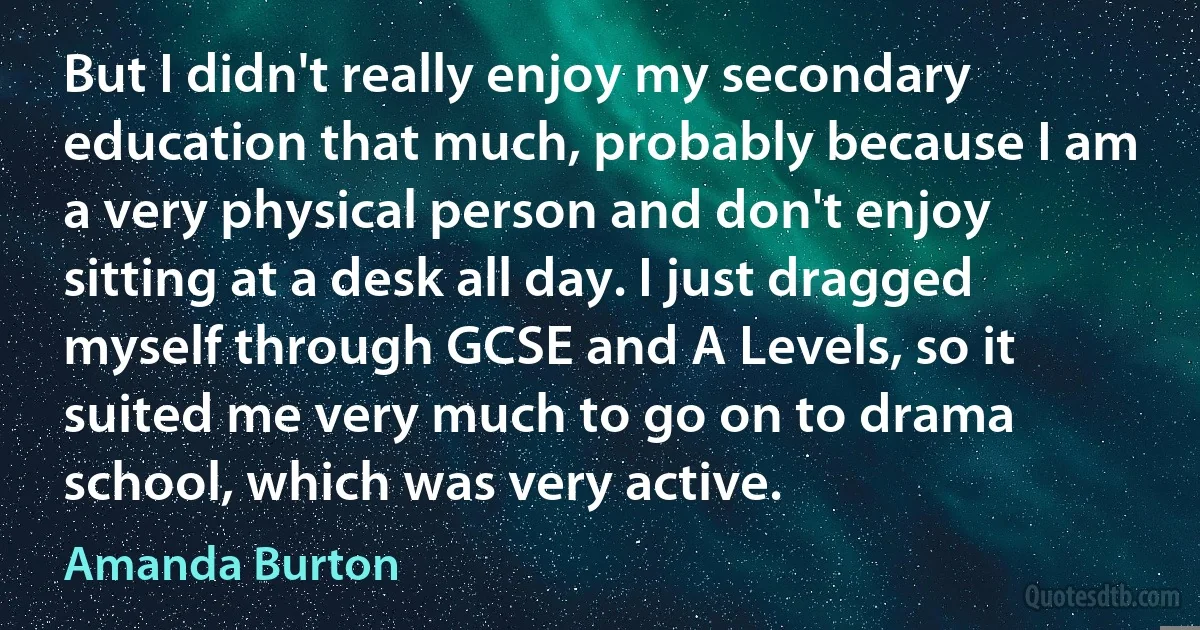 But I didn't really enjoy my secondary education that much, probably because I am a very physical person and don't enjoy sitting at a desk all day. I just dragged myself through GCSE and A Levels, so it suited me very much to go on to drama school, which was very active. (Amanda Burton)