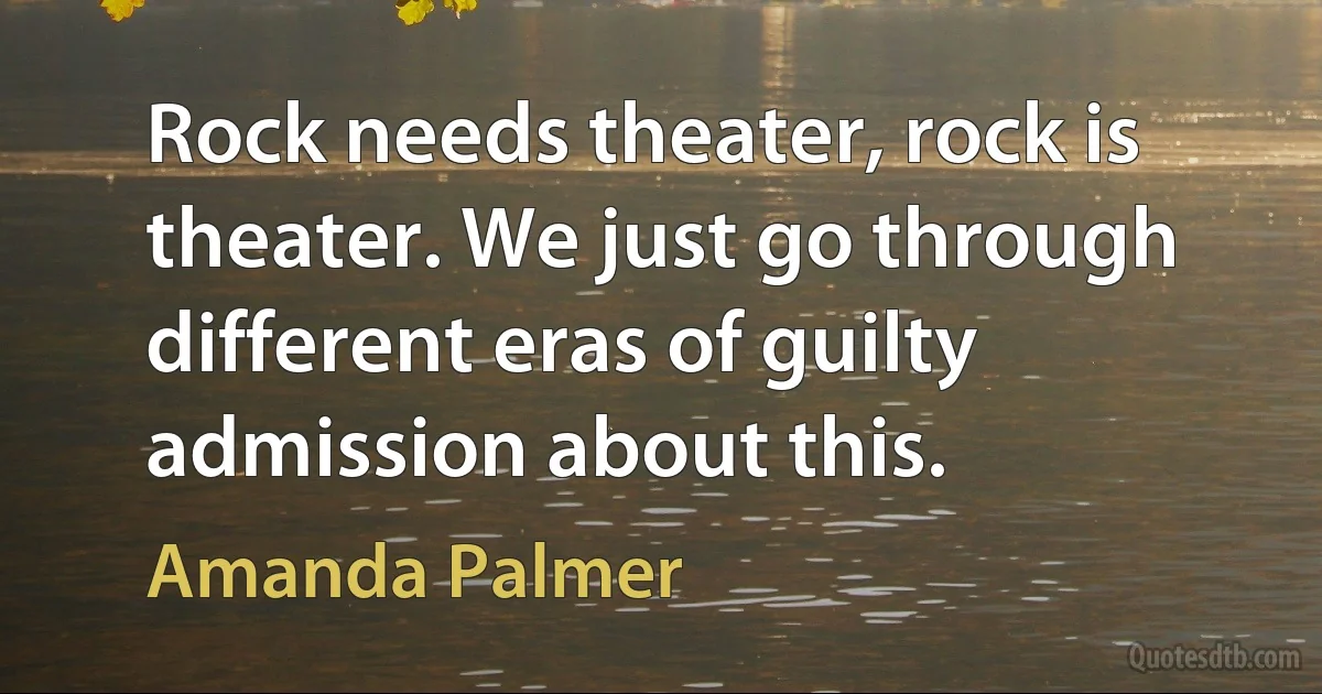 Rock needs theater, rock is theater. We just go through different eras of guilty admission about this. (Amanda Palmer)