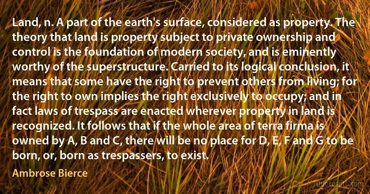 Land, n. A part of the earth's surface, considered as property. The theory that land is property subject to private ownership and control is the foundation of modern society, and is eminently worthy of the superstructure. Carried to its logical conclusion, it means that some have the right to prevent others from living; for the right to own implies the right exclusively to occupy; and in fact laws of trespass are enacted wherever property in land is recognized. It follows that if the whole area of terra firma is owned by A, B and C, there will be no place for D, E, F and G to be born, or, born as trespassers, to exist. (Ambrose Bierce)