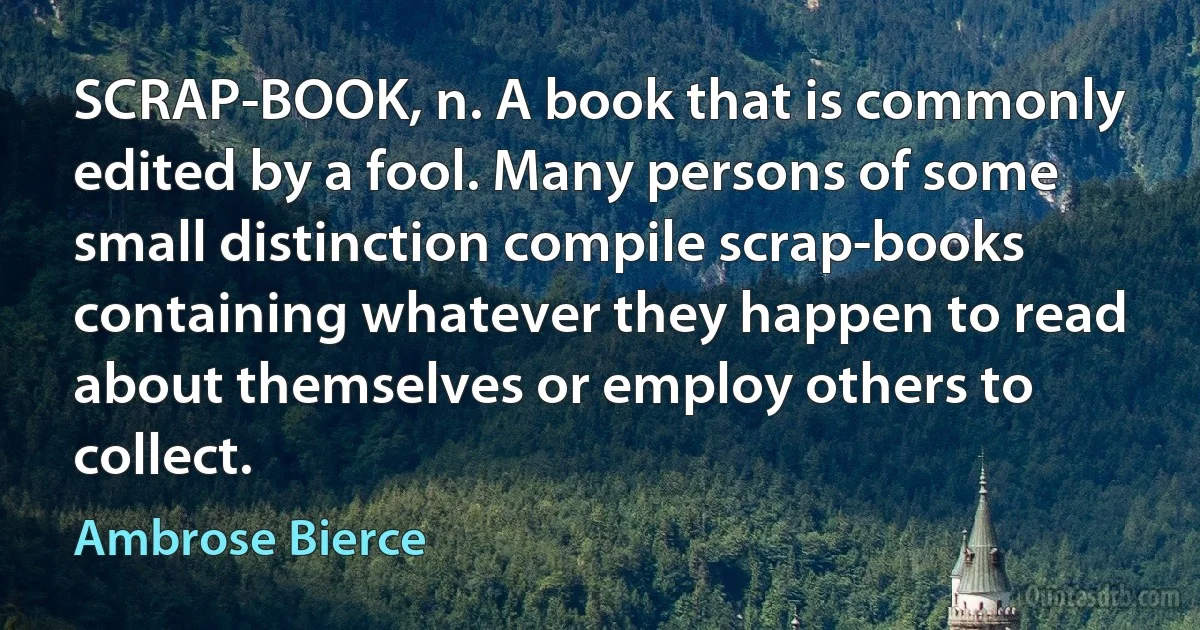 SCRAP-BOOK, n. A book that is commonly edited by a fool. Many persons of some small distinction compile scrap-books containing whatever they happen to read about themselves or employ others to collect. (Ambrose Bierce)