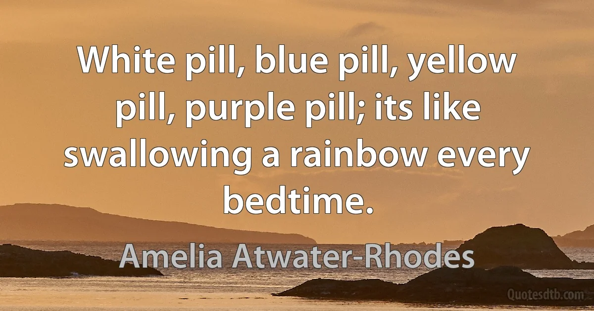 White pill, blue pill, yellow pill, purple pill; its like swallowing a rainbow every bedtime. (Amelia Atwater-Rhodes)