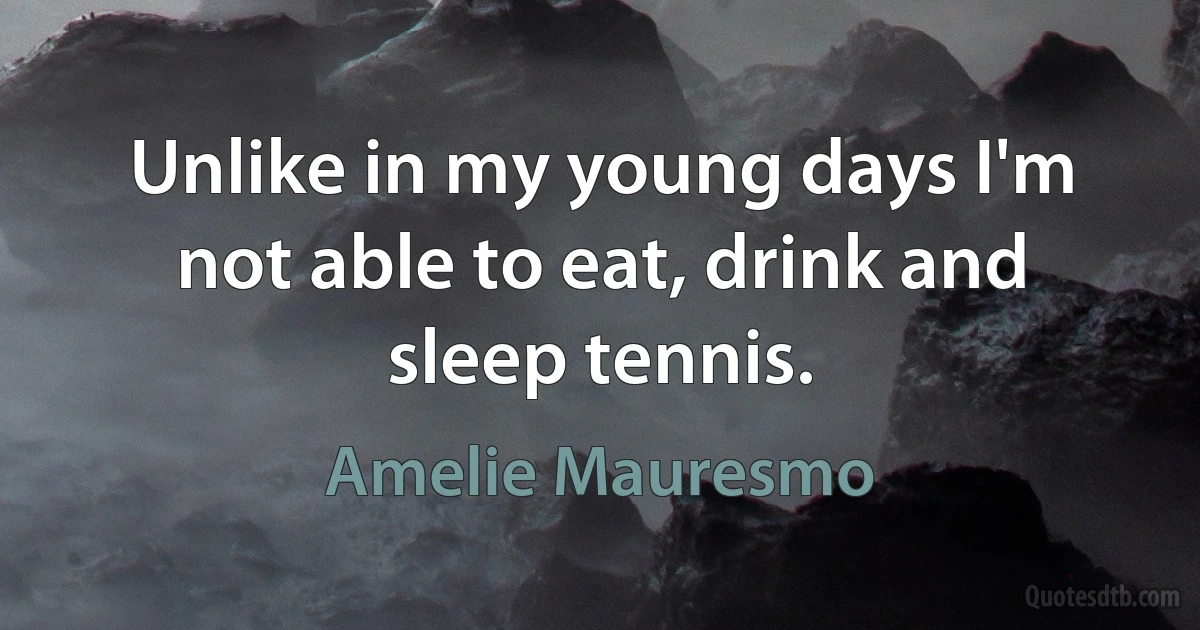 Unlike in my young days I'm not able to eat, drink and sleep tennis. (Amelie Mauresmo)