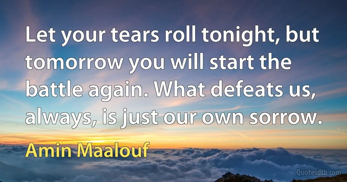 Let your tears roll tonight, but tomorrow you will start the battle again. What defeats us, always, is just our own sorrow. (Amin Maalouf)