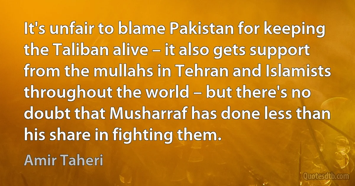 It's unfair to blame Pakistan for keeping the Taliban alive – it also gets support from the mullahs in Tehran and Islamists throughout the world – but there's no doubt that Musharraf has done less than his share in fighting them. (Amir Taheri)