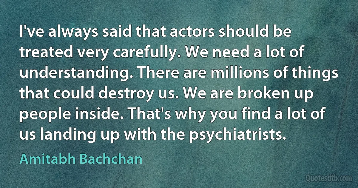 I've always said that actors should be treated very carefully. We need a lot of understanding. There are millions of things that could destroy us. We are broken up people inside. That's why you find a lot of us landing up with the psychiatrists. (Amitabh Bachchan)