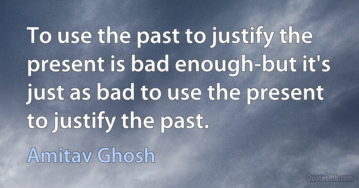 To use the past to justify the present is bad enough-but it's just as bad to use the present to justify the past. (Amitav Ghosh)