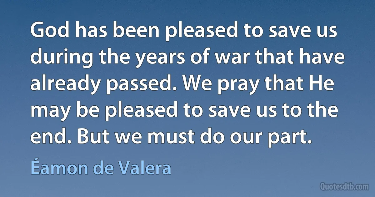 God has been pleased to save us during the years of war that have already passed. We pray that He may be pleased to save us to the end. But we must do our part. (Éamon de Valera)