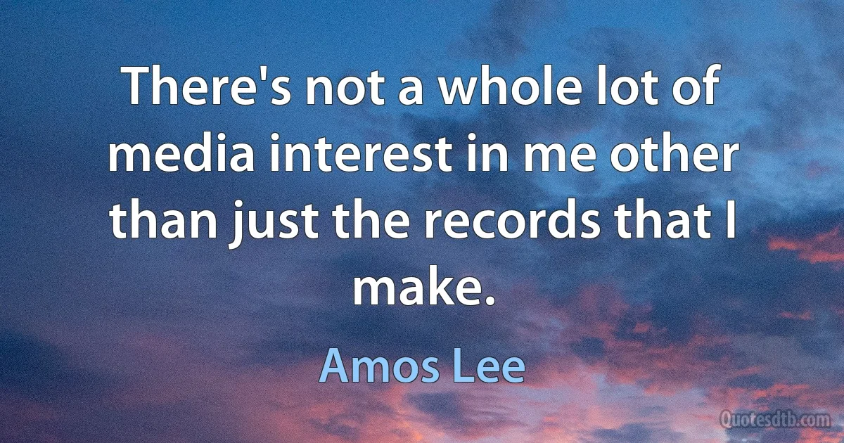 There's not a whole lot of media interest in me other than just the records that I make. (Amos Lee)