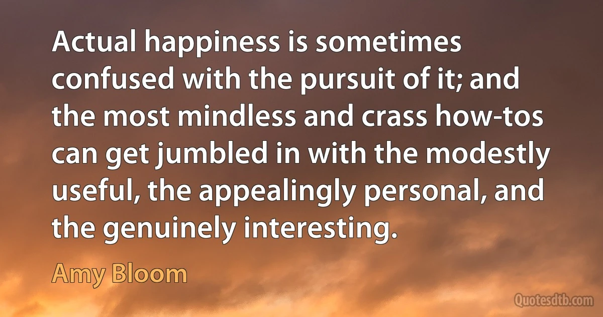 Actual happiness is sometimes confused with the pursuit of it; and the most mindless and crass how-tos can get jumbled in with the modestly useful, the appealingly personal, and the genuinely interesting. (Amy Bloom)