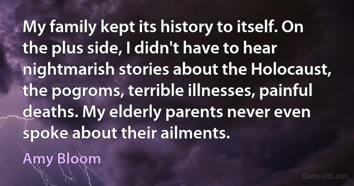 My family kept its history to itself. On the plus side, I didn't have to hear nightmarish stories about the Holocaust, the pogroms, terrible illnesses, painful deaths. My elderly parents never even spoke about their ailments. (Amy Bloom)