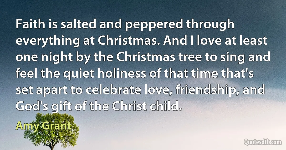 Faith is salted and peppered through everything at Christmas. And I love at least one night by the Christmas tree to sing and feel the quiet holiness of that time that's set apart to celebrate love, friendship, and God's gift of the Christ child. (Amy Grant)