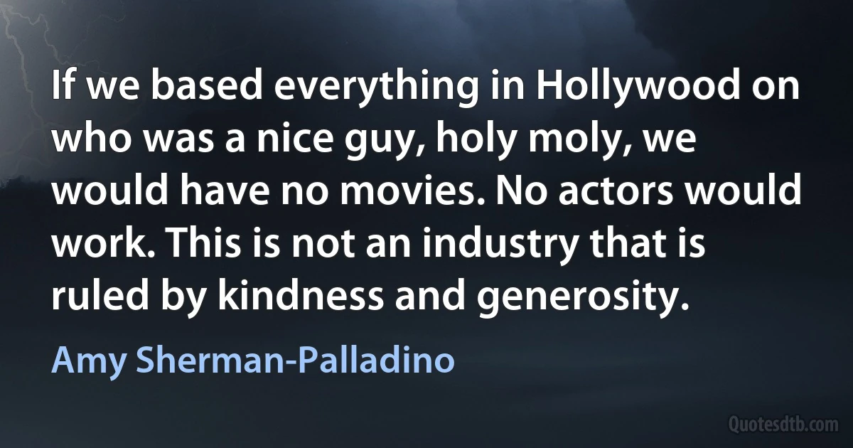 If we based everything in Hollywood on who was a nice guy, holy moly, we would have no movies. No actors would work. This is not an industry that is ruled by kindness and generosity. (Amy Sherman-Palladino)