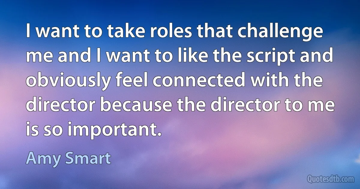 I want to take roles that challenge me and I want to like the script and obviously feel connected with the director because the director to me is so important. (Amy Smart)