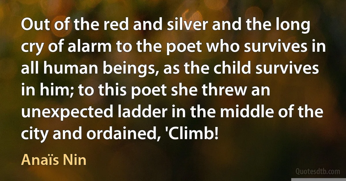 Out of the red and silver and the long cry of alarm to the poet who survives in all human beings, as the child survives in him; to this poet she threw an unexpected ladder in the middle of the city and ordained, 'Climb! (Anaïs Nin)