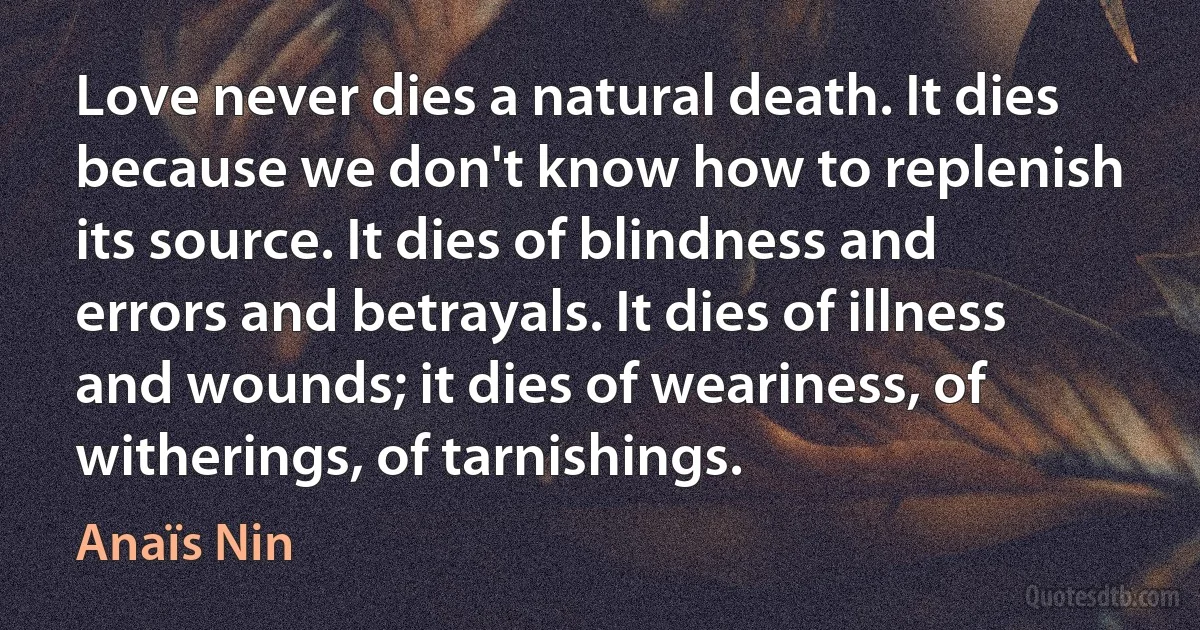 Love never dies a natural death. It dies because we don't know how to replenish its source. It dies of blindness and errors and betrayals. It dies of illness and wounds; it dies of weariness, of witherings, of tarnishings. (Anaïs Nin)