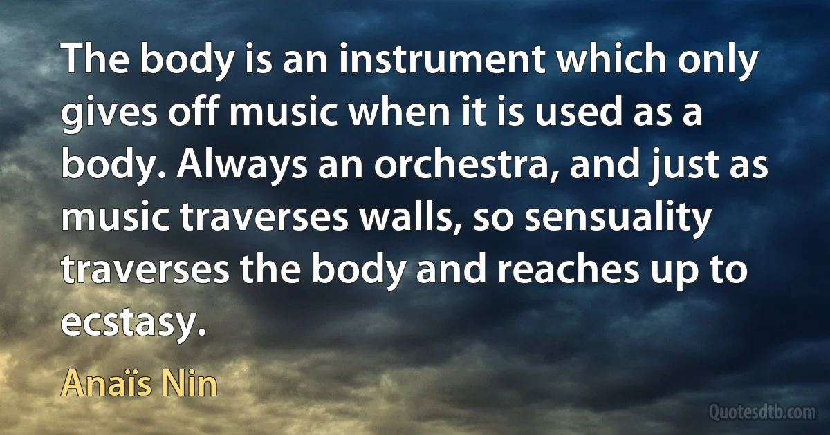 The body is an instrument which only gives off music when it is used as a body. Always an orchestra, and just as music traverses walls, so sensuality traverses the body and reaches up to ecstasy. (Anaïs Nin)