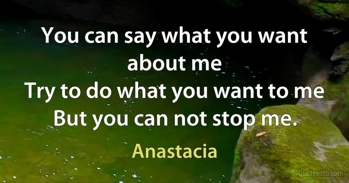 You can say what you want about me
Try to do what you want to me
But you can not stop me. (Anastacia)