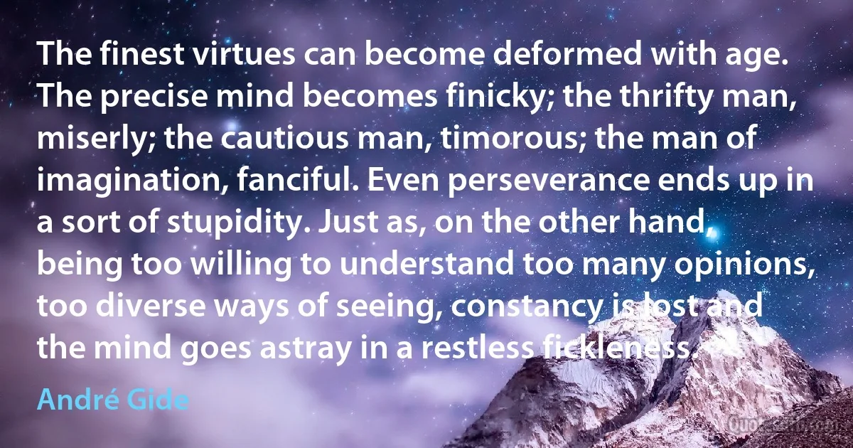 The finest virtues can become deformed with age. The precise mind becomes finicky; the thrifty man, miserly; the cautious man, timorous; the man of imagination, fanciful. Even perseverance ends up in a sort of stupidity. Just as, on the other hand, being too willing to understand too many opinions, too diverse ways of seeing, constancy is lost and the mind goes astray in a restless fickleness. (André Gide)