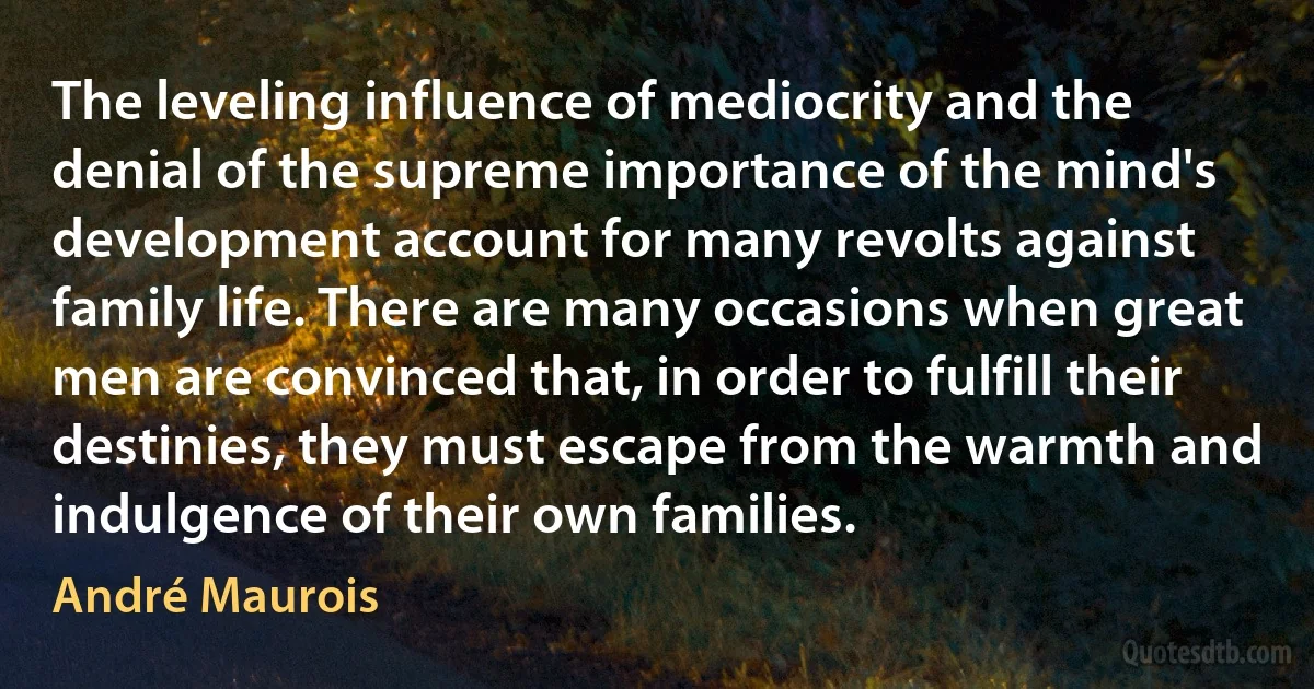 The leveling influence of mediocrity and the denial of the supreme importance of the mind's development account for many revolts against family life. There are many occasions when great men are convinced that, in order to fulfill their destinies, they must escape from the warmth and indulgence of their own families. (André Maurois)