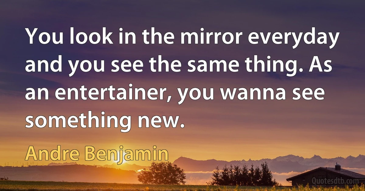 You look in the mirror everyday and you see the same thing. As an entertainer, you wanna see something new. (Andre Benjamin)