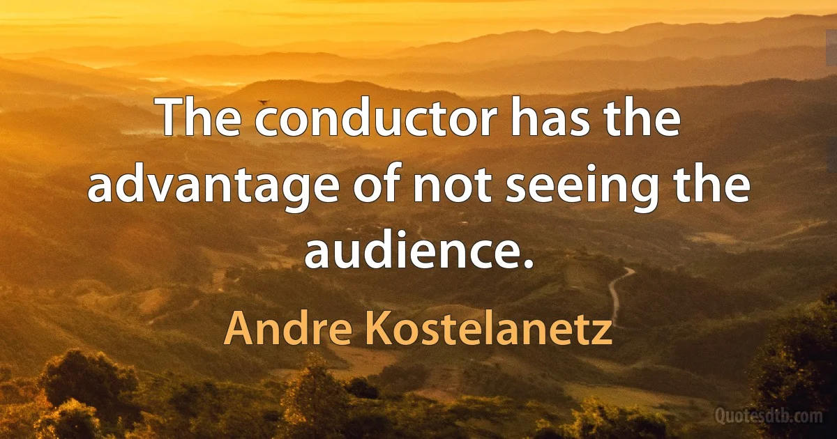 The conductor has the advantage of not seeing the audience. (Andre Kostelanetz)