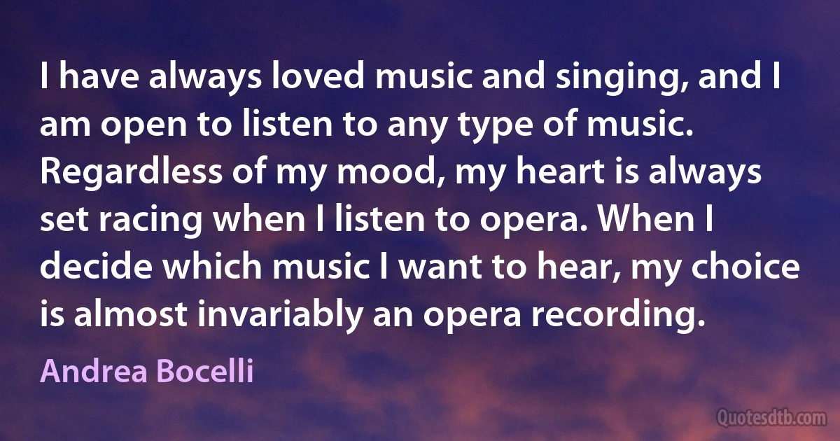 I have always loved music and singing, and I am open to listen to any type of music. Regardless of my mood, my heart is always set racing when I listen to opera. When I decide which music I want to hear, my choice is almost invariably an opera recording. (Andrea Bocelli)