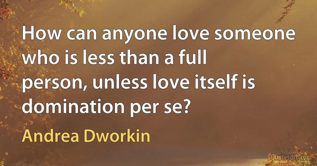 How can anyone love someone who is less than a full person, unless love itself is domination per se? (Andrea Dworkin)