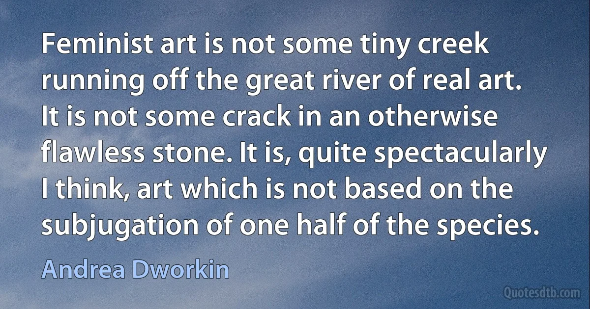 Feminist art is not some tiny creek running off the great river of real art. It is not some crack in an otherwise flawless stone. It is, quite spectacularly I think, art which is not based on the subjugation of one half of the species. (Andrea Dworkin)