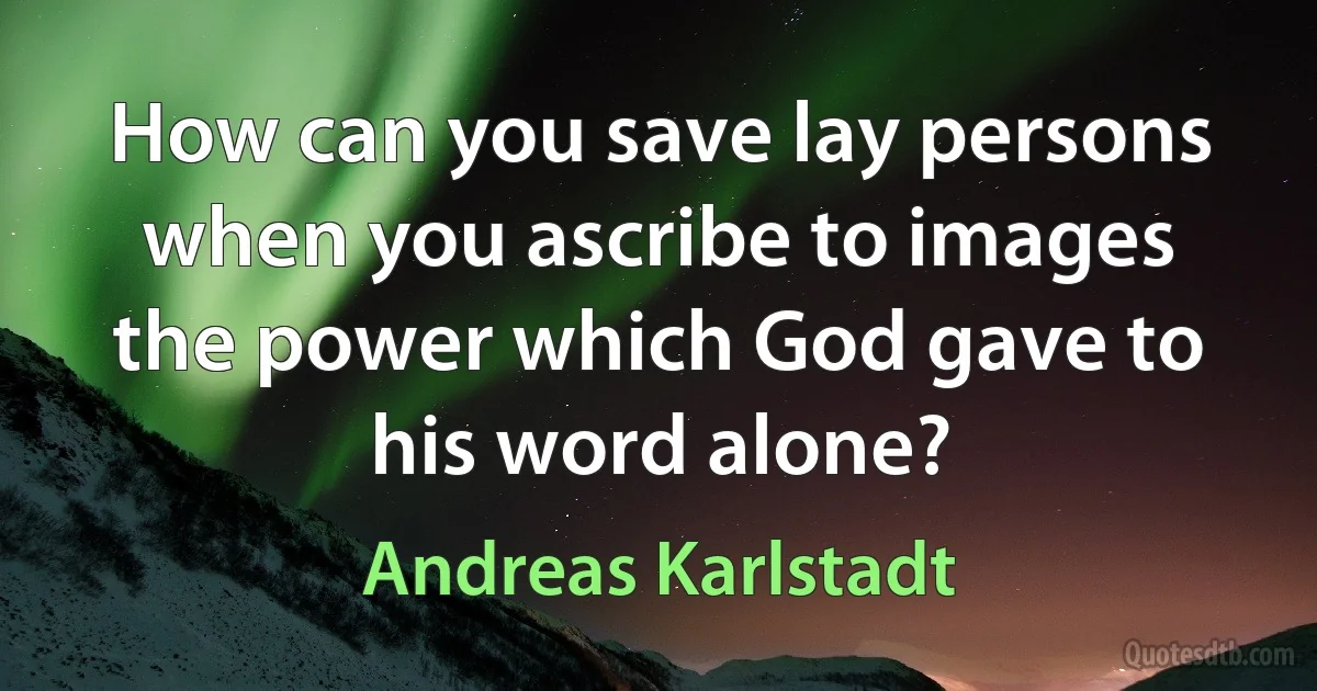 How can you save lay persons when you ascribe to images the power which God gave to his word alone? (Andreas Karlstadt)