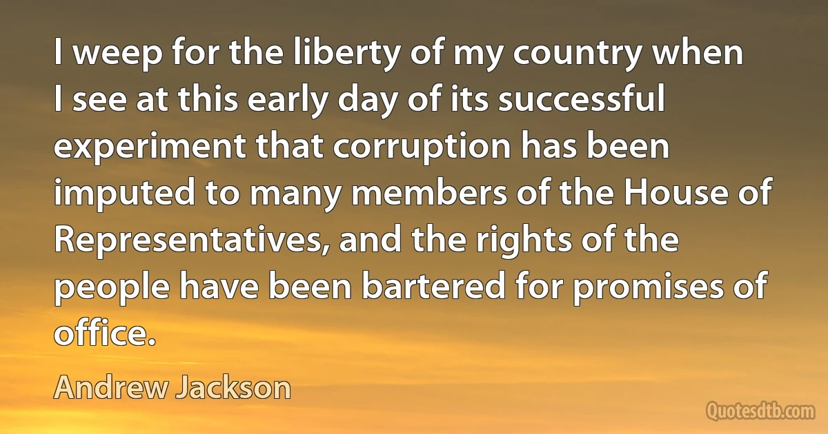 I weep for the liberty of my country when I see at this early day of its successful experiment that corruption has been imputed to many members of the House of Representatives, and the rights of the people have been bartered for promises of office. (Andrew Jackson)