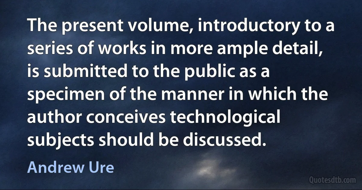 The present volume, introductory to a series of works in more ample detail, is submitted to the public as a specimen of the manner in which the author conceives technological subjects should be discussed. (Andrew Ure)