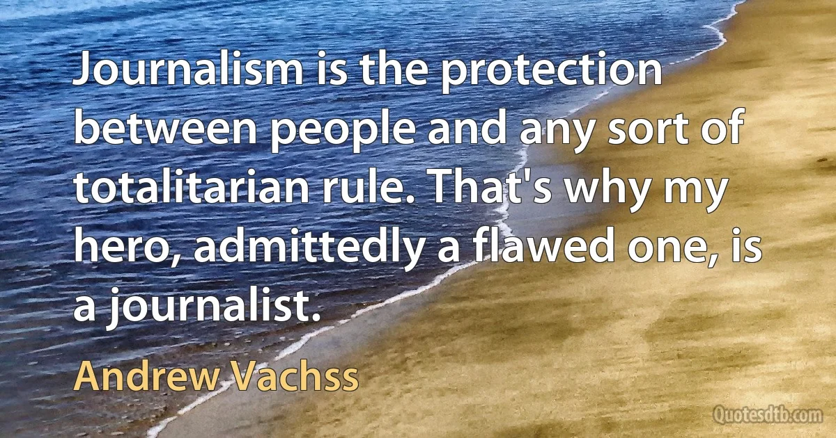 Journalism is the protection between people and any sort of totalitarian rule. That's why my hero, admittedly a flawed one, is a journalist. (Andrew Vachss)