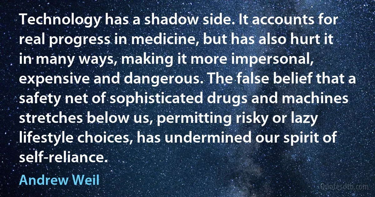 Technology has a shadow side. It accounts for real progress in medicine, but has also hurt it in many ways, making it more impersonal, expensive and dangerous. The false belief that a safety net of sophisticated drugs and machines stretches below us, permitting risky or lazy lifestyle choices, has undermined our spirit of self-reliance. (Andrew Weil)