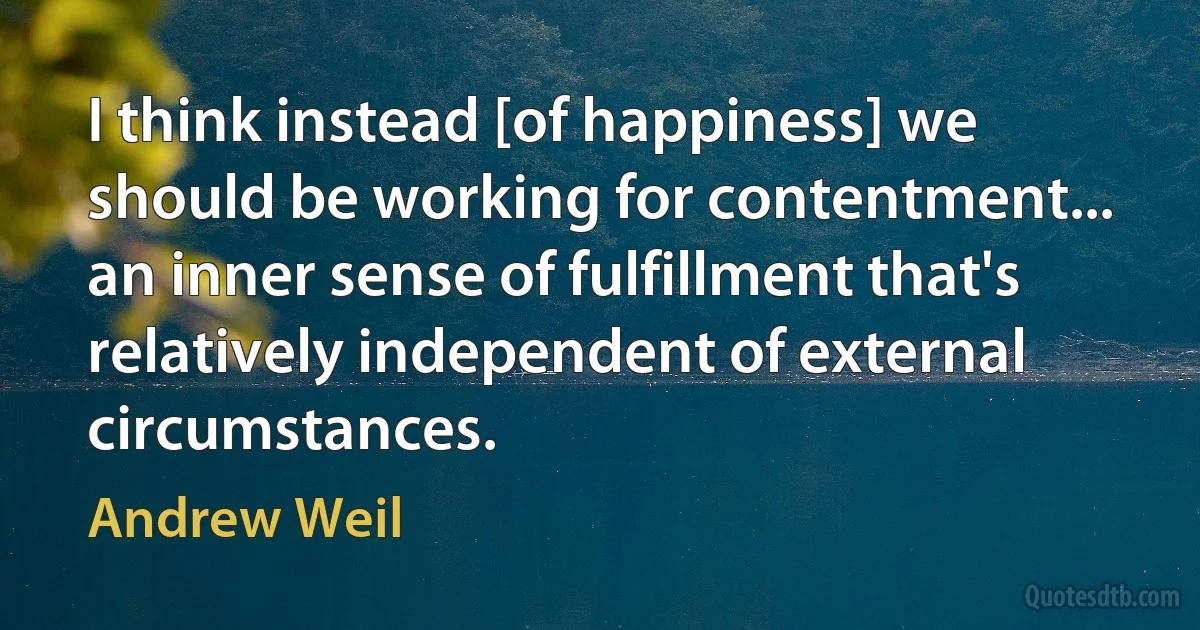 I think instead [of happiness] we should be working for contentment... an inner sense of fulfillment that's relatively independent of external circumstances. (Andrew Weil)