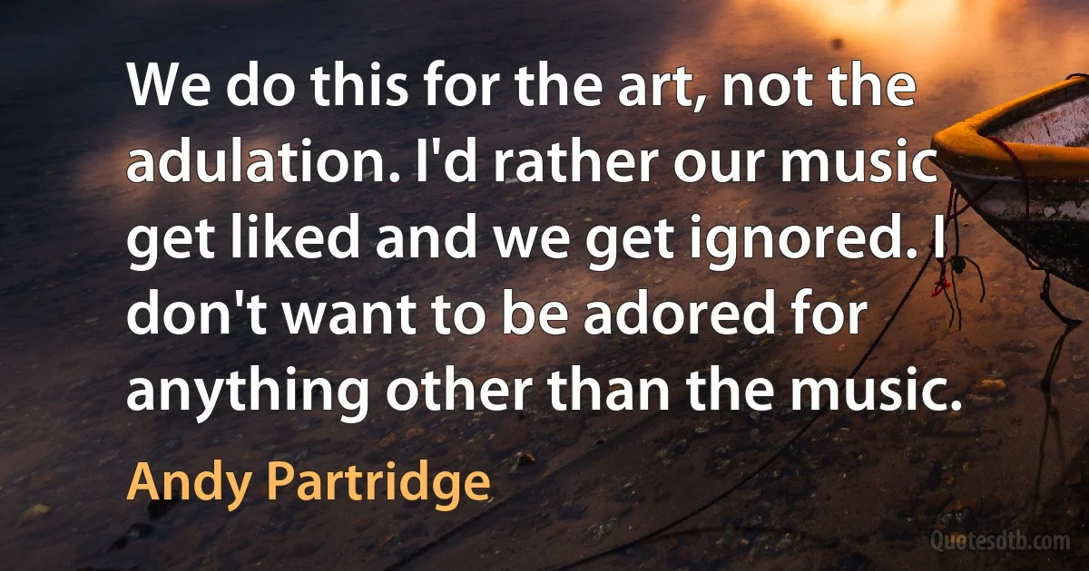 We do this for the art, not the adulation. I'd rather our music get liked and we get ignored. I don't want to be adored for anything other than the music. (Andy Partridge)