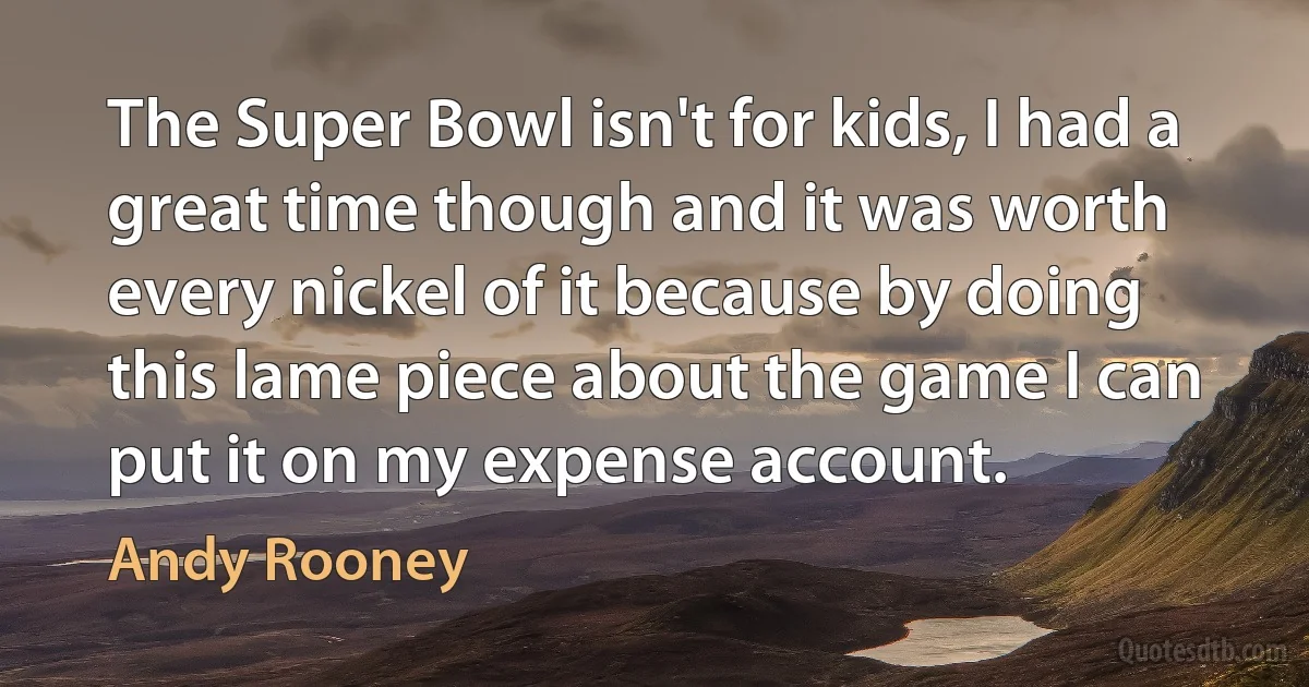 The Super Bowl isn't for kids, I had a great time though and it was worth every nickel of it because by doing this lame piece about the game I can put it on my expense account. (Andy Rooney)