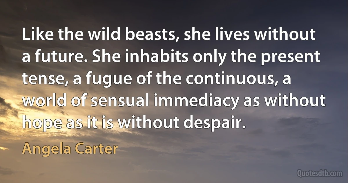 Like the wild beasts, she lives without a future. She inhabits only the present tense, a fugue of the continuous, a world of sensual immediacy as without hope as it is without despair. (Angela Carter)