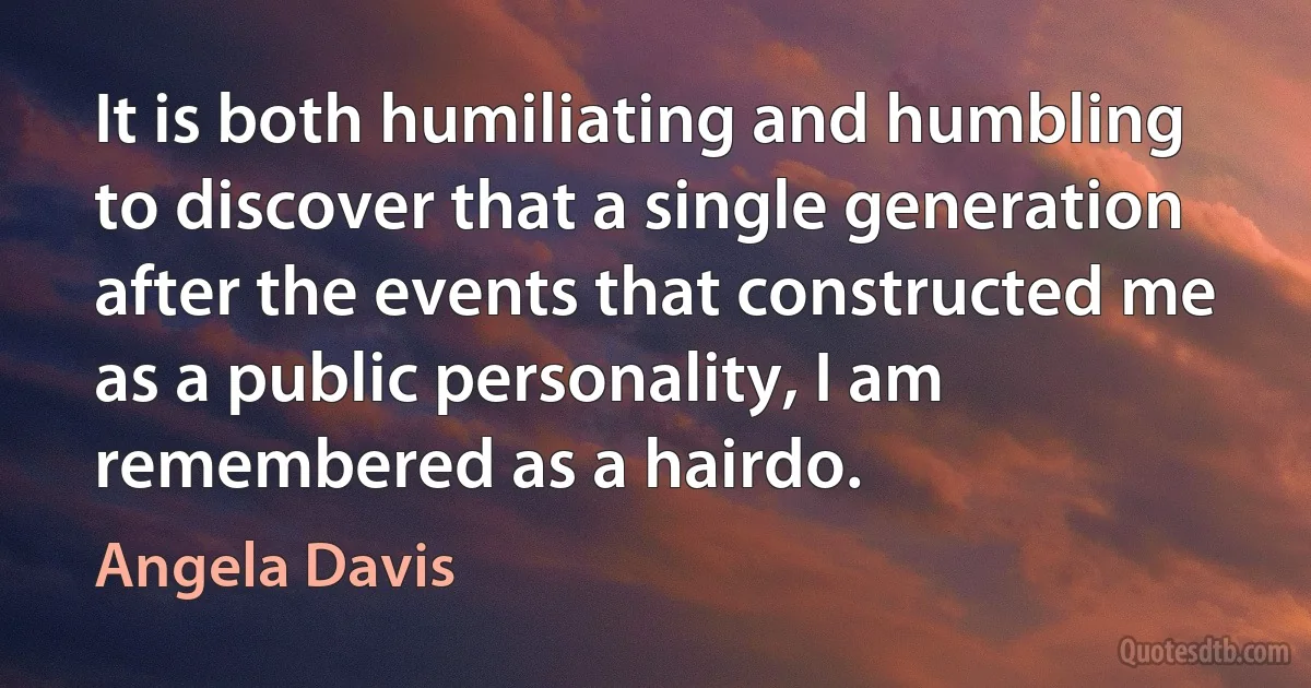 It is both humiliating and humbling to discover that a single generation after the events that constructed me as a public personality, I am remembered as a hairdo. (Angela Davis)