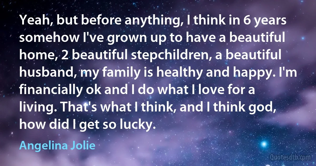 Yeah, but before anything, I think in 6 years somehow I've grown up to have a beautiful home, 2 beautiful stepchildren, a beautiful husband, my family is healthy and happy. I'm financially ok and I do what I love for a living. That's what I think, and I think god, how did I get so lucky. (Angelina Jolie)