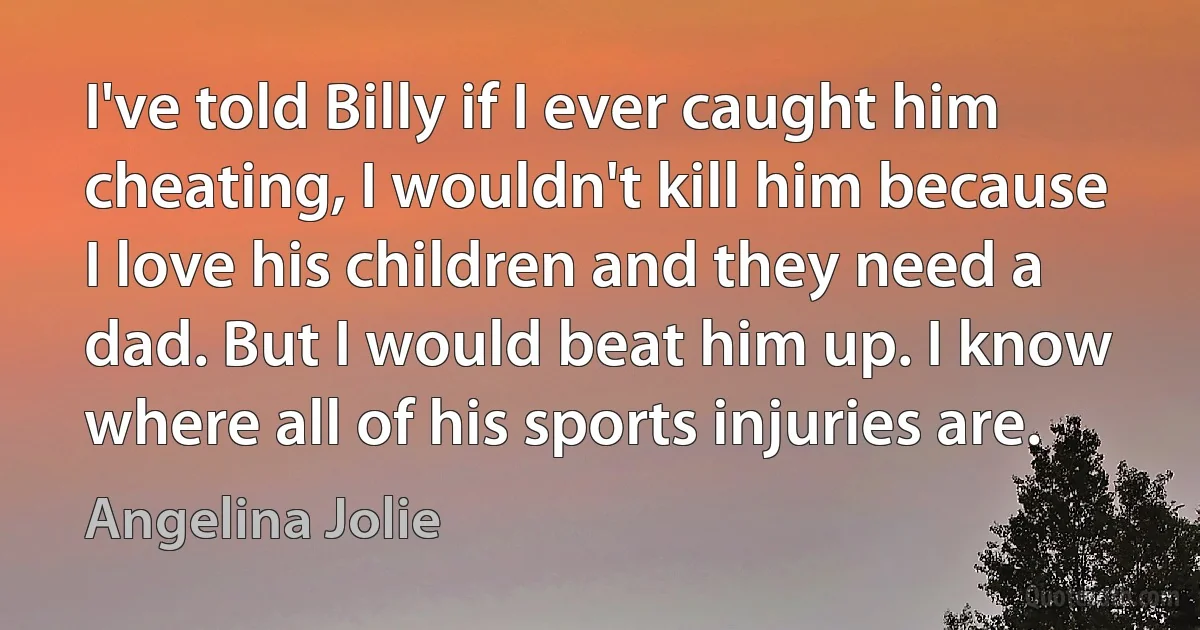 I've told Billy if I ever caught him cheating, I wouldn't kill him because I love his children and they need a dad. But I would beat him up. I know where all of his sports injuries are. (Angelina Jolie)