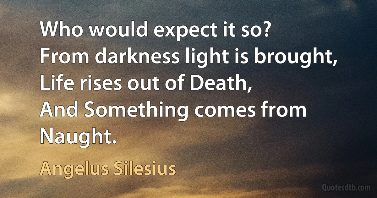 Who would expect it so?
From darkness light is brought,
Life rises out of Death,
And Something comes from Naught. (Angelus Silesius)