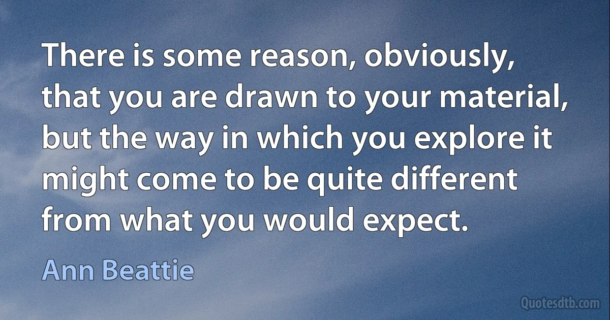 There is some reason, obviously, that you are drawn to your material, but the way in which you explore it might come to be quite different from what you would expect. (Ann Beattie)