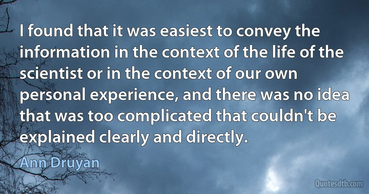 I found that it was easiest to convey the information in the context of the life of the scientist or in the context of our own personal experience, and there was no idea that was too complicated that couldn't be explained clearly and directly. (Ann Druyan)