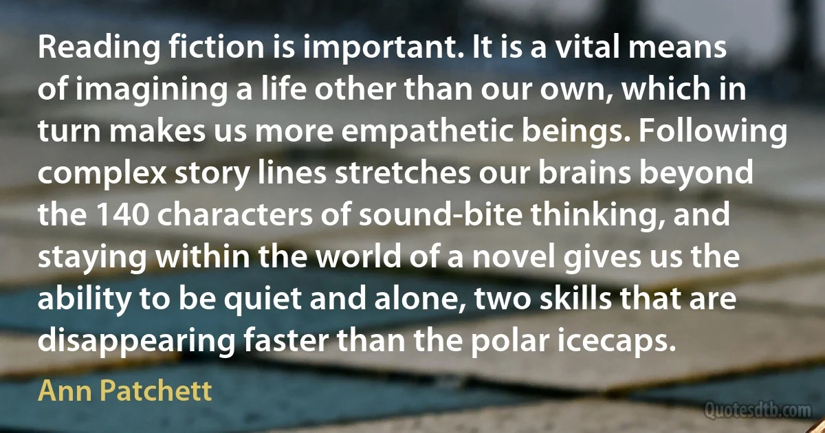 Reading fiction is important. It is a vital means of imagining a life other than our own, which in turn makes us more empathetic beings. Following complex story lines stretches our brains beyond the 140 characters of sound-bite thinking, and staying within the world of a novel gives us the ability to be quiet and alone, two skills that are disappearing faster than the polar icecaps. (Ann Patchett)